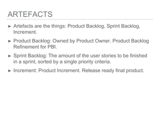 ARTEFACTS
➤ Artefacts are the things: Product Backlog, Sprint Backlog,
Increment.
➤ Product Backlog: Owned by Product Owner. Product Backlog
Refinement for PBI.
➤ Sprint Backlog: The amount of the user stories to be finished
in a sprint, sorted by a single priority criteria.
➤ Increment: Product Increment. Release ready final product.
 