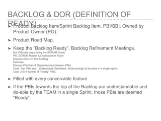 BACKLOG & DOR (DEFINITION OF
READY)➤ Product Backlog Item/Sprint Backlog Item. PBI/SBI. Owned by
Product Owner (PO).
➤ Product Road Map.
➤ Keep the “Backlog Ready”. Backlog Refinement Meetings.
Not Officially required by the SCRUM Guide.
PO, SCRUM Master & Development Team
Discuss items on the Backlog
Estimate
Discuss Priorities & Dependencies between PBIs
Goal: Top PBIs are… Understood, Estimated, Small enough to be done in a single sprint.
Goal: 3 to 4 Sprints of “Ready” PBIs.
➤ Filled with every conceivable feature
➤ If the PBIs towards the top of the Backlog are understandable and
do-able by the TEAM in a single Sprint, those PBIs are deemed
“Ready”.
 