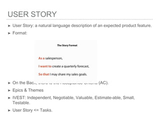 USER STORY
➤ User Story: a natural language description of an expected product feature.
➤ Format:
➤ On the Back, there is the Acceptance Criteria (AC).
➤ Epics & Themes
➤ IVEST: Independent, Negotiable, Valuable, Estimate-able, Small,
Testable.
➤ User Story <= Tasks.
 