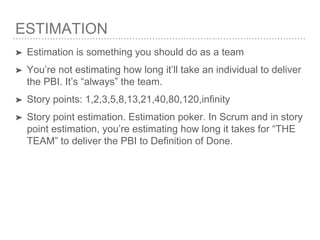 ESTIMATION
➤ Estimation is something you should do as a team
➤ You’re not estimating how long it’ll take an individual to deliver
the PBI. It’s “always” the team.
➤ Story points: 1,2,3,5,8,13,21,40,80,120,infinity
➤ Story point estimation. Estimation poker. In Scrum and in story
point estimation, you’re estimating how long it takes for “THE
TEAM” to deliver the PBI to Definition of Done.
 