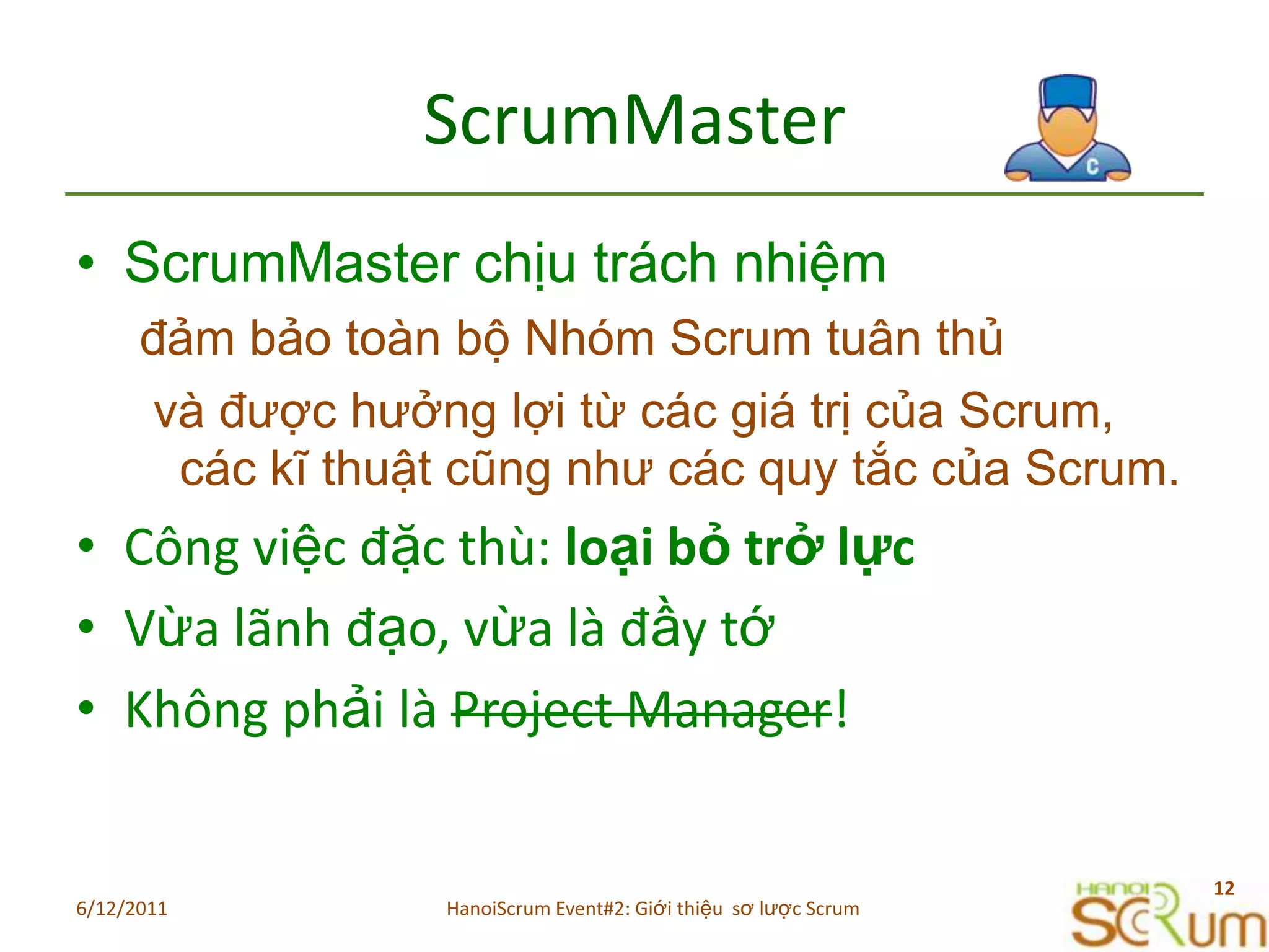 ScrumMasterScrumMaster chịu trách nhiệm đảm bảo toàn bộ Nhóm Scrum tuân thủ và được hưởng lợi từ các giá trị của Scrum, các kĩ thuật cũng như các quy tắc của Scrum.Côngviệcđặcthù: loạibỏtrởlựcVừalãnhđạo, vừalàđầytớKhôngphảilàProject Manager!6/11/201112HanoiScrum Event#2: Giới thiệu  sơ lược Scrum
