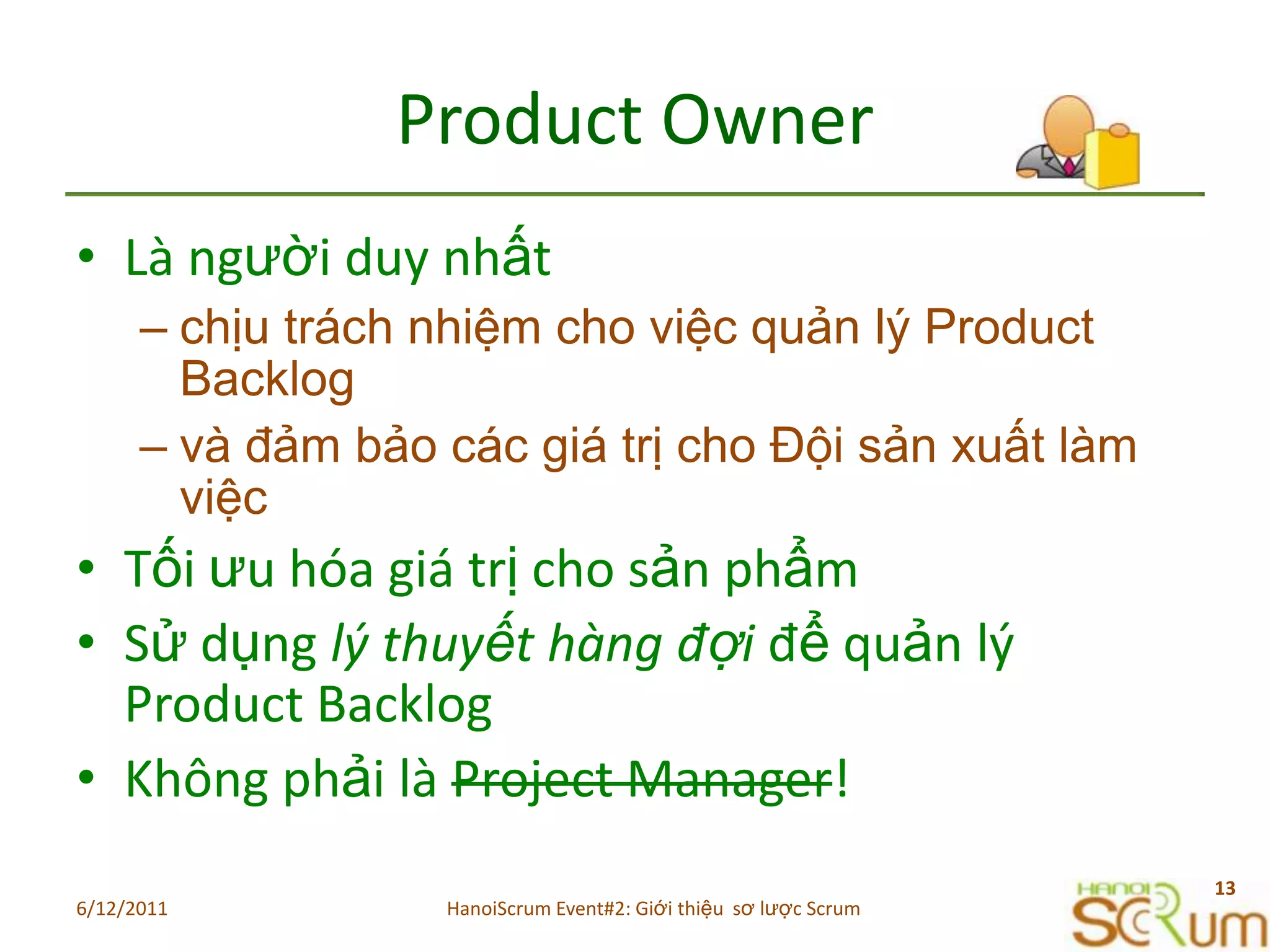 Product OwnerLàngườiduynhấtchịu trách nhiệm cho việc quản lý Product Backlog và đảm bảo các giá trị cho Đội sản xuất làm việcTốiưuhóagiátrịchosảnphẩmSửdụnglýthuyếthàngđợiđểquảnlý Product BacklogKhôngphảilàProject Manager!6/11/201113HanoiScrum Event#2: Giới thiệu  sơ lược Scrum