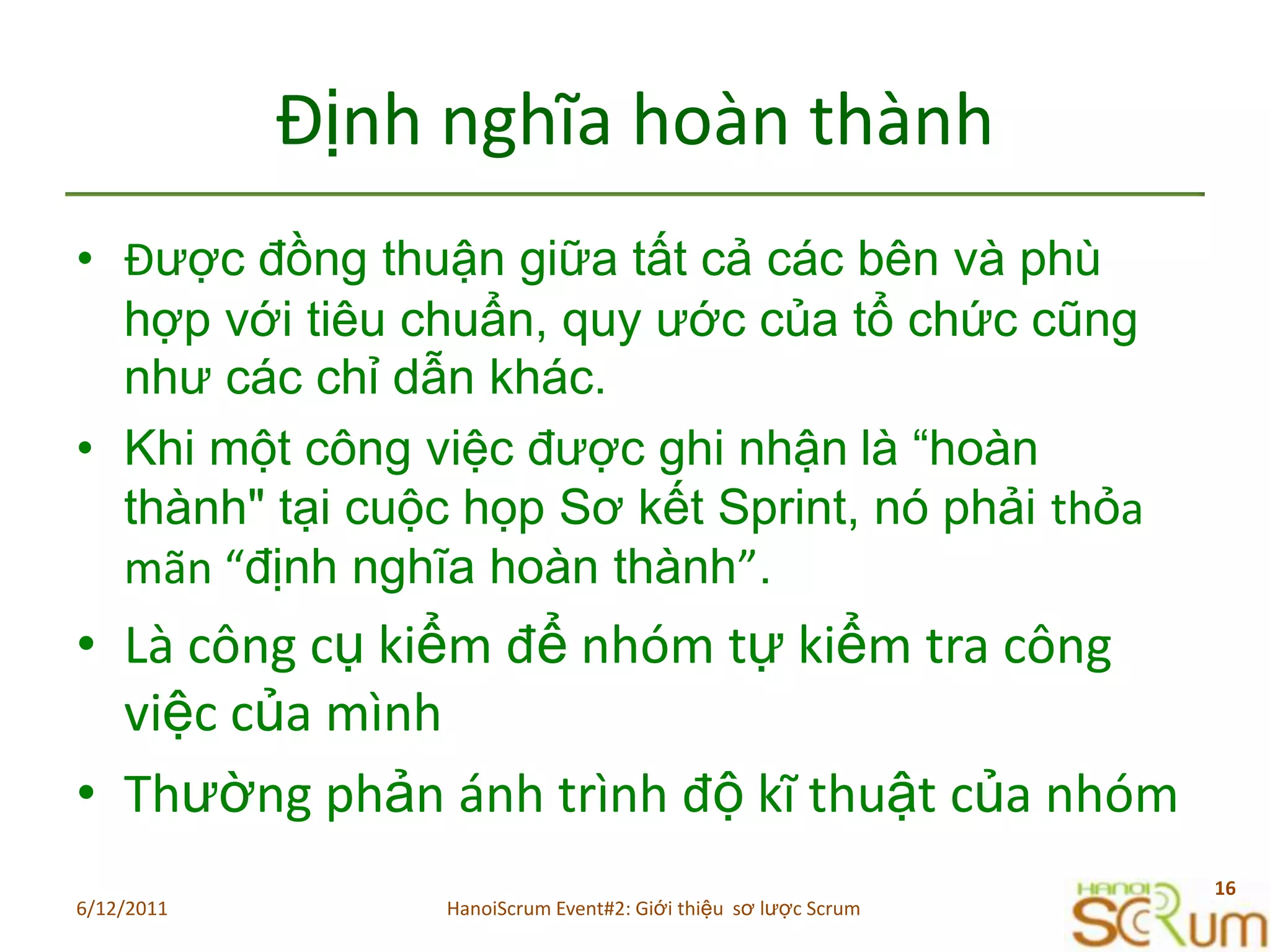 ĐịnhnghĩahoànthànhĐược đồng thuận giữa tất cả các bên và phù hợp với tiêu chuẩn, quy ước của tổ chức cũng như các chỉ dẫn khác.Khi một công việc được ghi nhậnlà “hoàn thành" tại cuộc họp Sơ kết Sprint, nó phải thỏamãn “định nghĩa hoàn thành”. LàcôngcụkiểmđểnhómtựkiểmtracôngviệccủamìnhThườngphảnánhtrìnhđộkĩthuậtcủanhóm6/11/201116HanoiScrum Event#2: Giới thiệu  sơ lược Scrum