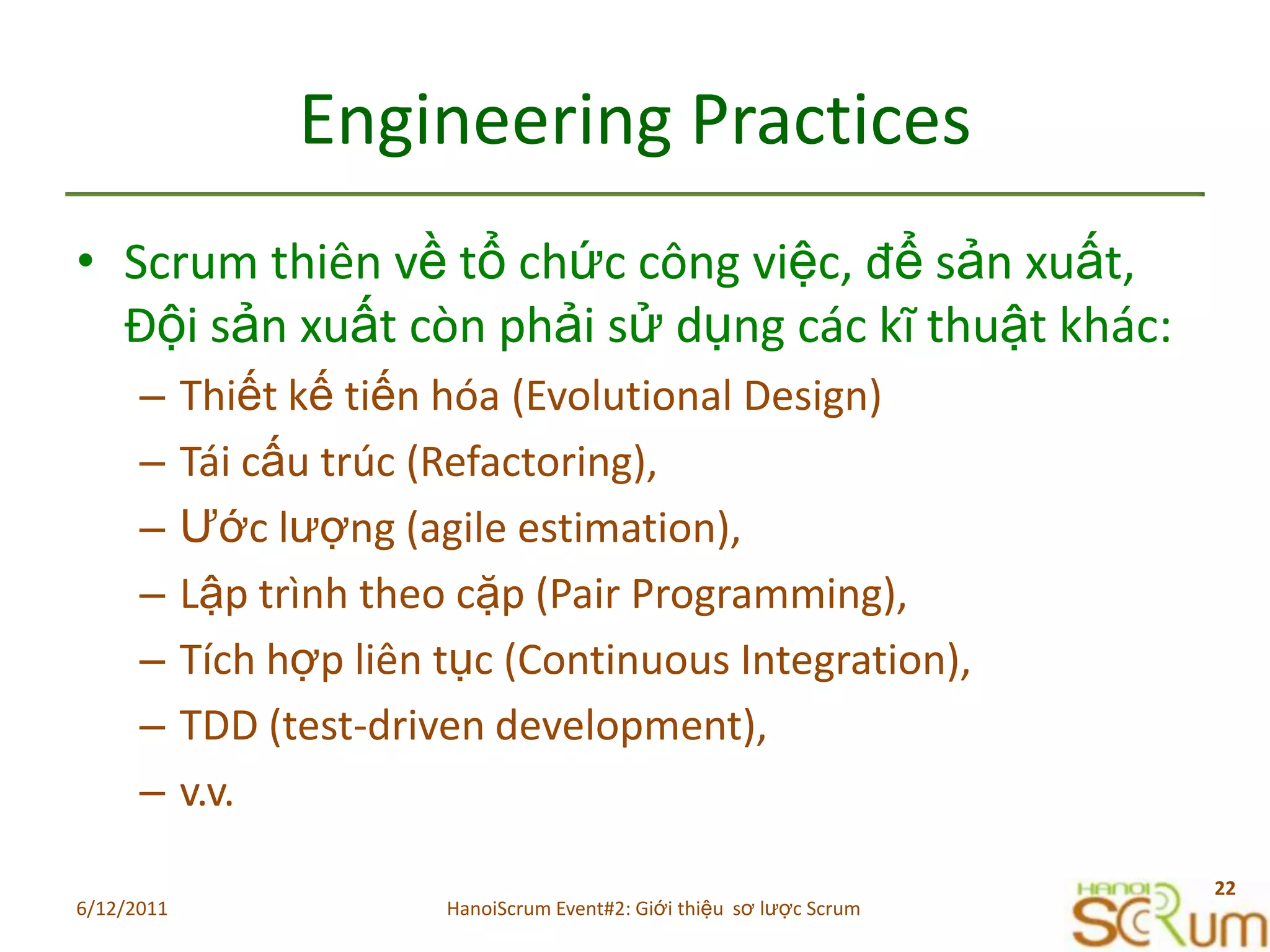Engineering PracticesScrum thiênvềtổchứccôngviệc, đểsảnxuất, Độisảnxuấtcònphảisửdụngcáckĩthuậtkhác:Thiếtkếtiếnhóa (Evolutional Design)Táicấutrúc (Refactoring),Ướclượng (agile estimation),Lậptrìnhtheocặp (Pair Programming),Tíchhợpliêntục (Continuous Integration),TDD (test-driven development),v.v.6/11/201122HanoiScrum Event#2: Giới thiệu  sơ lược Scrum