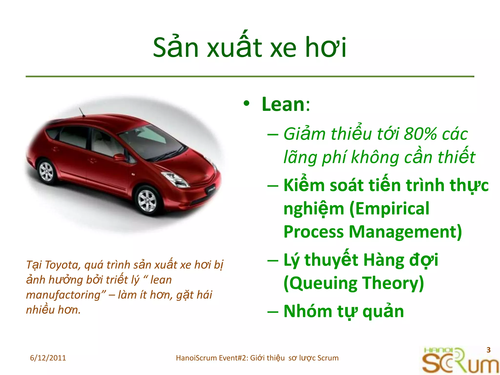 SảnxuấtxehơiLean:Giảmthiểutới 80% cáclãngphíkhôngcầnthiếtKiểmsoáttiếntrìnhthựcnghiệm (Empirical Process Management)LýthuyếtHàngđợi (Queuing Theory)NhómtựquảnTại Toyota, quátrìnhsảnxuấtxehơibịảnhhưởngbởitriếtlý “ lean manufactoring” – làmíthơn, gặtháinhiềuhơn.6/11/20113HanoiScrum Event#2: Giới thiệu  sơ lược Scrum