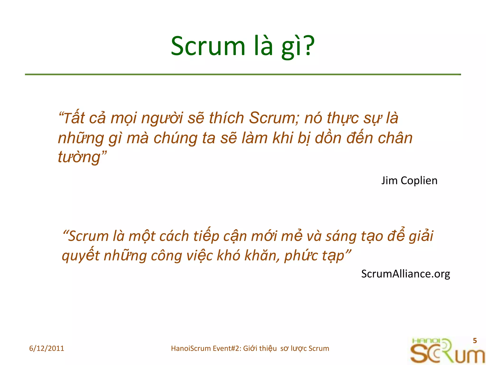 Scrum làgì?“Tất cả mọi người sẽ thích Scrum; nó thực sự là những gì mà chúng ta sẽ làm khi bị dồn đến chân tường” Jim Coplien“Scrum làmộtcáchtiếpcậnmớimẻvàsángtạođểgiảiquyếtnhữngcôngviệckhókhăn, phứctạp”ScrumAlliance.org6/11/20115HanoiScrum Event#2: Giới thiệu  sơ lược Scrum