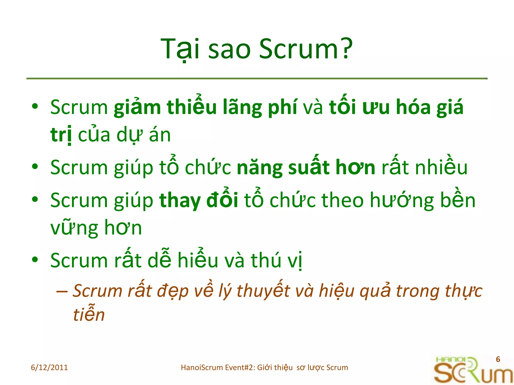 Tạisao Scrum?Scrum giảmthiểulãngphívàtốiưuhóagiátrịcủadựánScrum giúptổchứcnăngsuấthơnrấtnhiềuScrum giúpthayđổitổchứctheohướngbềnvữnghơnScrum rấtdễhiểuvàthúvịScrum rấtđẹpvềlýthuyếtvàhiệuquảtrongthựctiễn6/11/20116HanoiScrum Event#2: Giới thiệu  sơ lược Scrum