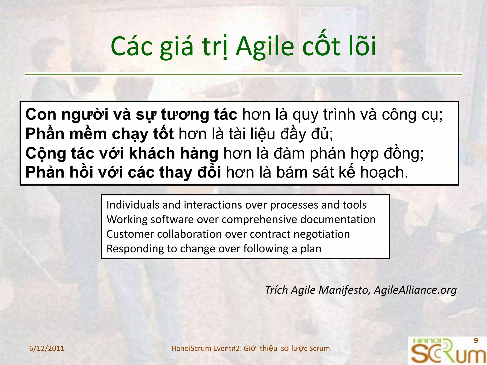 Cácgiátrị Agile cốtlõiCon người và sự tương tác hơn là quy trình và công cụ;Phần mềm chạy tốt hơn là tài liệu đầy đủ;Cộng tác với khách hàng hơn là đàm phán hợp đồng;Phản hồi với các thay đổi hơn là bám sát kế hoạch.Individuals and interactions over processes and toolsWorking software over comprehensive documentationCustomer collaboration over contract negotiationResponding to change over following a planTrích Agile Manifesto, AgileAlliance.org6/11/20119HanoiScrum Event#2: Giới thiệu  sơ lược Scrum