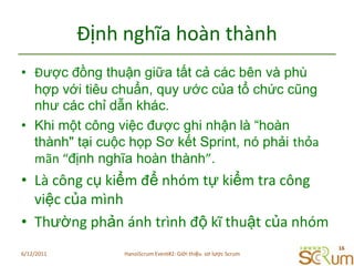 ĐịnhnghĩahoànthànhĐược đồng thuận giữa tất cả các bên và phù hợp với tiêu chuẩn, quy ước của tổ chức cũng như các chỉ dẫn khác.Khi một công việc được ghi nhậnlà “hoàn thành" tại cuộc họp Sơ kết Sprint, nó phải thỏamãn “định nghĩa hoàn thành”. LàcôngcụkiểmđểnhómtựkiểmtracôngviệccủamìnhThườngphảnánhtrìnhđộkĩthuậtcủanhóm6/11/201116HanoiScrum Event#2: Giới thiệu  sơ lược Scrum