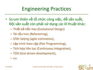 Engineering PracticesScrum thiênvềtổchứccôngviệc, đểsảnxuất, Độisảnxuấtcònphảisửdụngcáckĩthuậtkhác:Thiếtkếtiếnhóa (Evolutional Design)Táicấutrúc (Refactoring),Ướclượng (agile estimation),Lậptrìnhtheocặp (Pair Programming),Tíchhợpliêntục (Continuous Integration),TDD (test-driven development),v.v.6/11/201122HanoiScrum Event#2: Giới thiệu  sơ lược Scrum