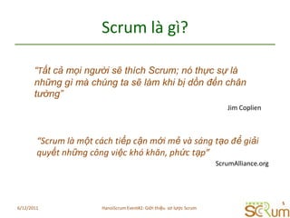 Scrum làgì?“Tất cả mọi người sẽ thích Scrum; nó thực sự là những gì mà chúng ta sẽ làm khi bị dồn đến chân tường” Jim Coplien“Scrum làmộtcáchtiếpcậnmớimẻvàsángtạođểgiảiquyếtnhữngcôngviệckhókhăn, phứctạp”ScrumAlliance.org6/11/20115HanoiScrum Event#2: Giới thiệu  sơ lược Scrum