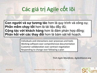 Cácgiátrị Agile cốtlõiCon người và sự tương tác hơn là quy trình và công cụ;Phần mềm chạy tốt hơn là tài liệu đầy đủ;Cộng tác với khách hàng hơn là đàm phán hợp đồng;Phản hồi với các thay đổi hơn là bám sát kế hoạch.Individuals and interactions over processes and toolsWorking software over comprehensive documentationCustomer collaboration over contract negotiationResponding to change over following a planTrích Agile Manifesto, AgileAlliance.org6/11/20119HanoiScrum Event#2: Giới thiệu  sơ lược Scrum
