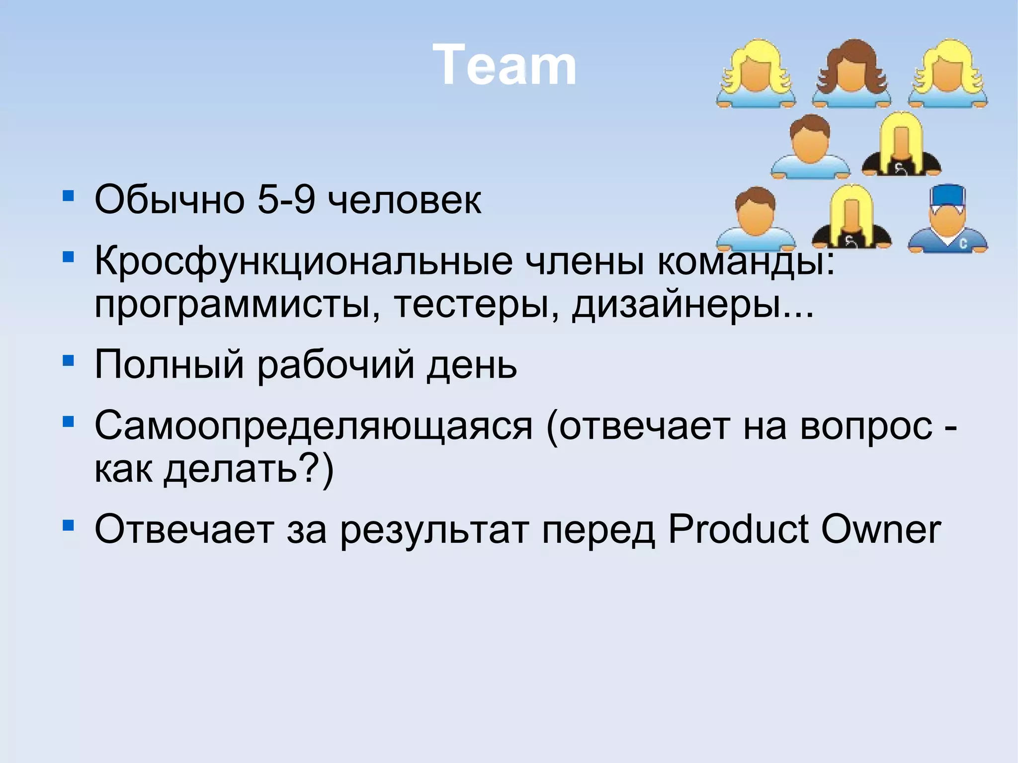 Team

Обычно 5-9 человек

Кросфункциональные члены команды:
программисты, тестеры, дизайнеры...

Полный рабочий день

Самоопределяющаяся (отвечает на вопрос -
как делать?)

Отвечает за результат перед Product Owner
 