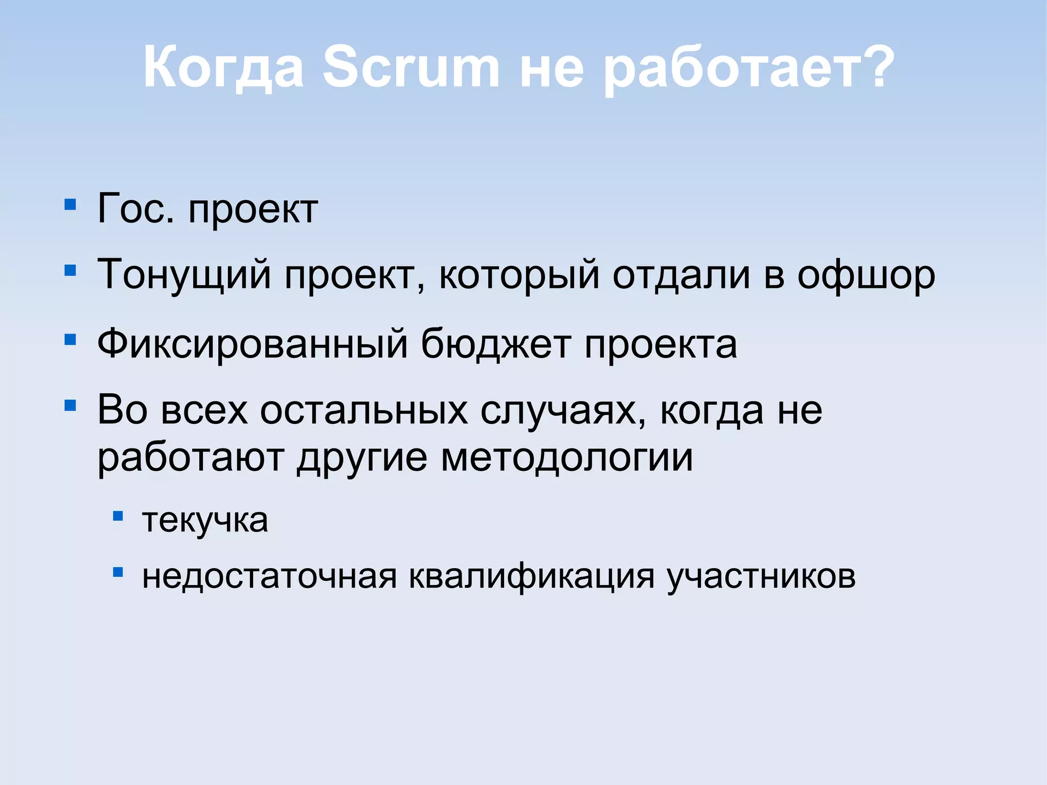 Когда Scrum не работает?

Гос. проект

Тонущий проект, который отдали в офшор

Фиксированный бюджет проекта

Во всех остальных случаях, когда не
работают другие методологии

текучка

недостаточная квалификация участников
 
