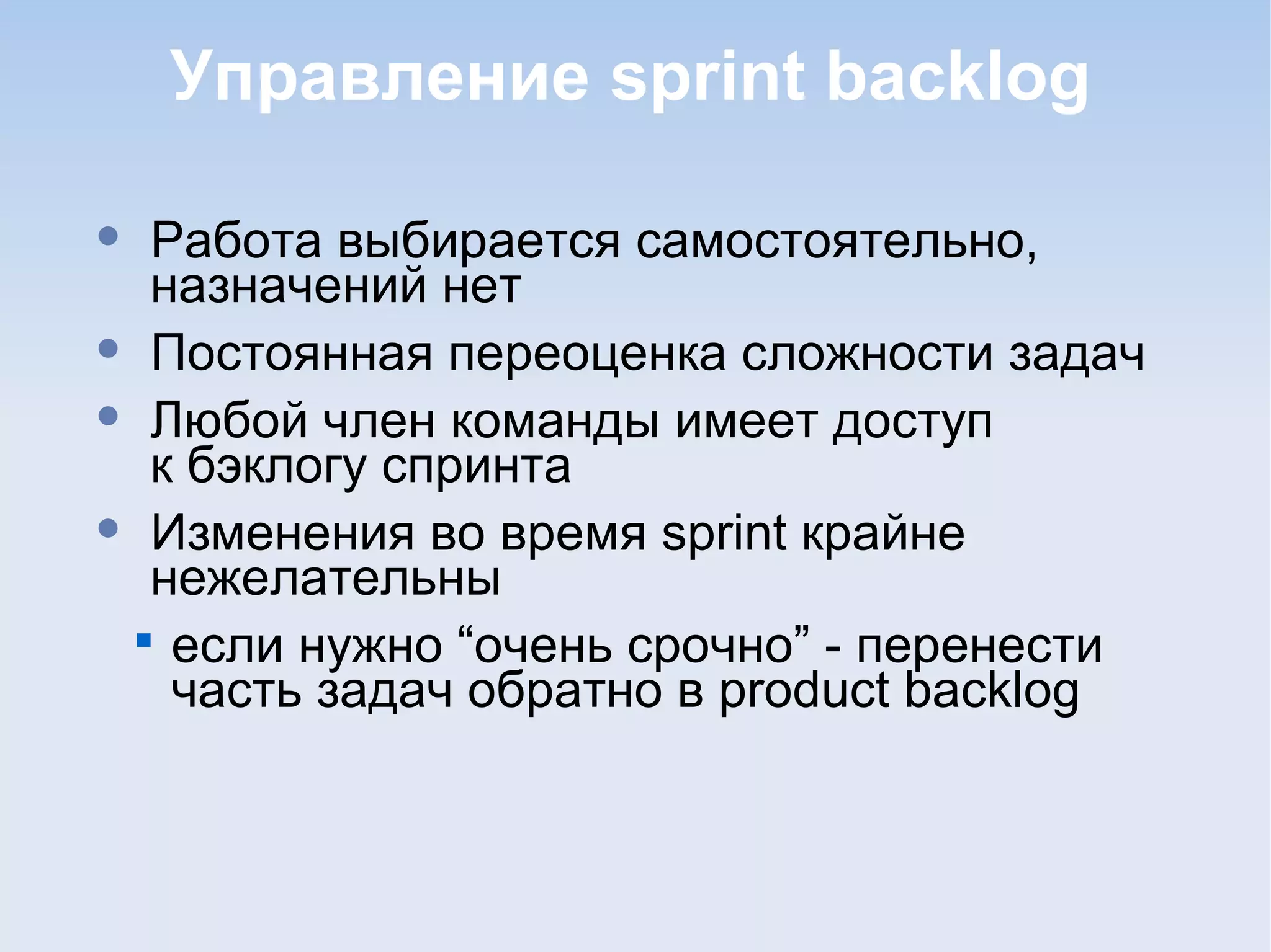Управление sprint backlog
• Работа выбирается самостоятельно,
назначений нет
• Постоянная переоценка сложности задач
• Любой член команды имеет доступ
к бэклогу спринта
• Изменения во время sprint крайне
нежелательны

если нужно “очень срочно” - перенести
часть задач обратно в product backlog
 