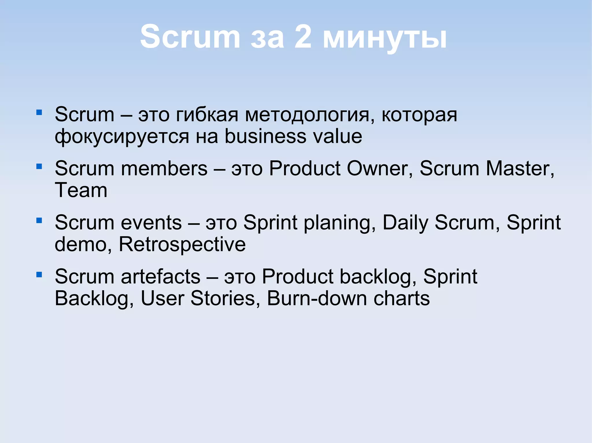 Scrum за 2 минуты

Scrum – это гибкая методология, которая
фокусируется на business value

Scrum members – это Product Owner, Scrum Master,
Team

Scrum events – это Sprint planing, Daily Scrum, Sprint
demo, Retrospective

Scrum artefacts – это Product backlog, Sprint
Backlog, User Stories, Burn-down charts
 