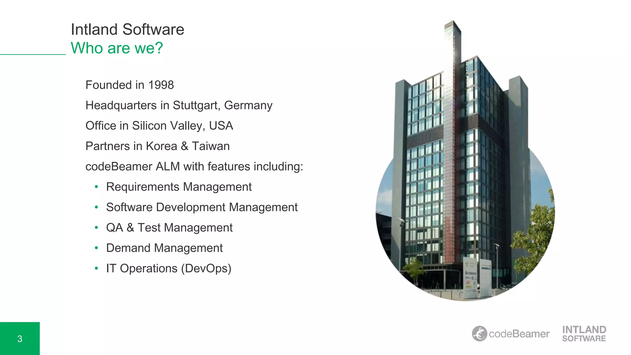 3
o Founded in 1998
o Headquarters in Stuttgart, Germany
o Office in Silicon Valley, USA
o Partners in Korea & Taiwan
o codeBeamer ALM with features including:
• Requirements Management
• Software Development Management
• QA & Test Management
• Demand Management
• IT Operations (DevOps)
Intland Software
Who are we?
 