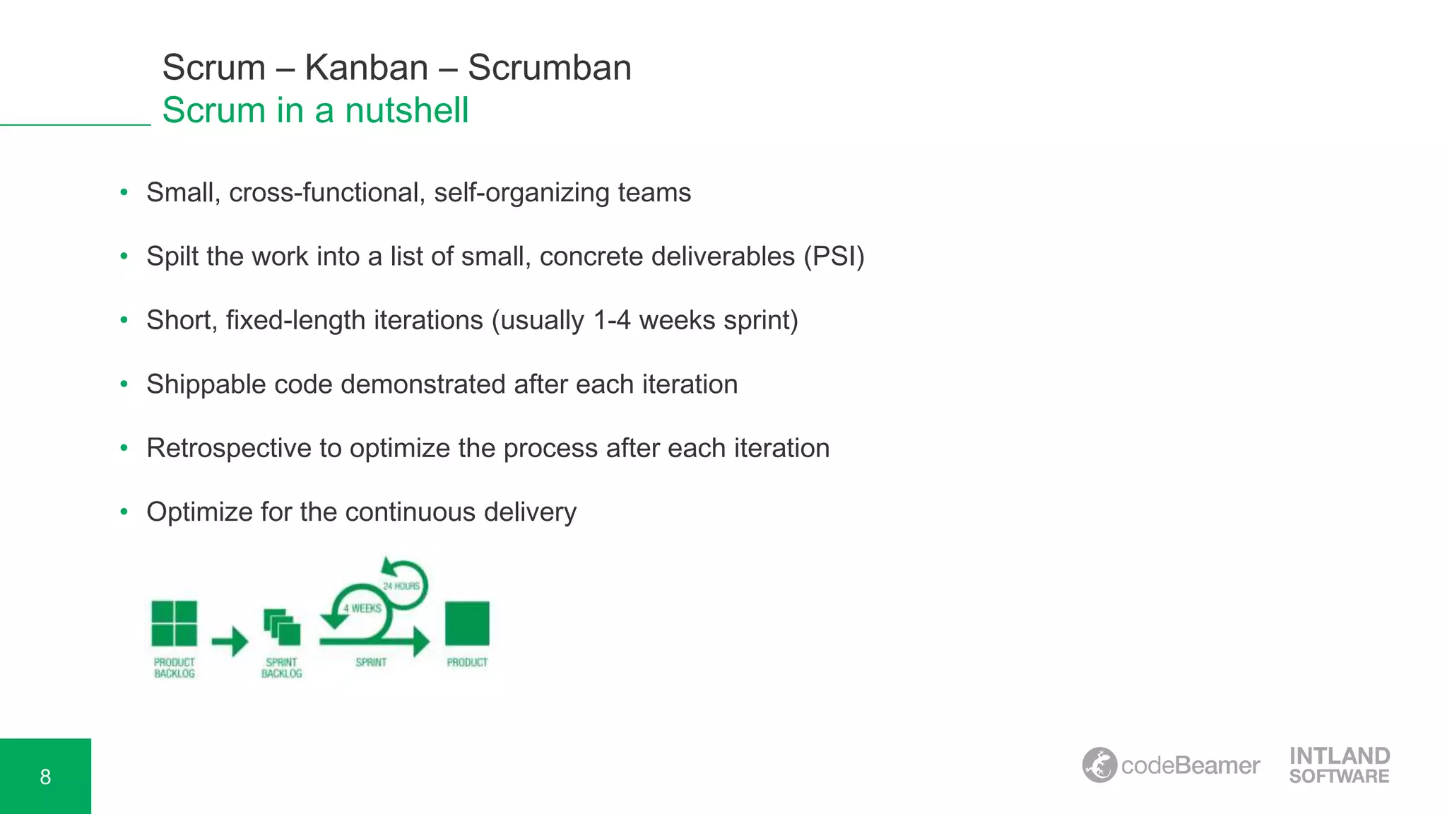 8
Scrum – Kanban – Scrumban
Scrum in a nutshell
• Small, cross-functional, self-organizing teams
• Spilt the work into a list of small, concrete deliverables (PSI)
• Short, fixed-length iterations (usually 1-4 weeks sprint)
• Shippable code demonstrated after each iteration
• Retrospective to optimize the process after each iteration
• Optimize for the continuous delivery
 