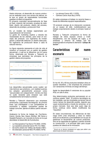 El nuevo escenario


Hasta entonces, el desarrollo de nuevos produc-                   La cámara Canon AE-1 (1976)
tos se realizaba como una carrera de relevos, en                  Cámara Canon Auto Boy (1979).
la que un grupo de especialistas funcionales
pasaban el relevo al siguiente.                                En estas empresas el trabajo no recorría fases a
El proyecto avanzaba secuencialmente de fase                   través de diferentes equipos especializados.
en fase: creación del concepto, pruebas de viabi-
lidad, diseño del producto, diseño del proceso,                “El producto emerge de la interacción constante
desarrollo de prototipo y producción final.                    de un equipo de élite, multidisciplinario que
                                                               trabaja conjuntamente desde el principio hasta el
Es un modelo de trabajo segmentado por                         final”
especialización de funciones.
La gente de marketing explora y estudia las                    Nonaka y Takeuchi compararon la forma de
necesidades de los clientes, para crear el con-                trabajar de estos equipos únicos y multi-
cepto del producto. Los ingenieros de investi-                 disciplinarios, con los equipos de rugby, y el
gación y desarrollo elaboran un diseño adecuado,               ambiente y entorno de trabajo que les
los ingenieros de producción llevan a cabo la                  proporcionaba la empresa lo llamaron “campo de
                                                                       1
solución técnica…                                              scrum ”.


                                                               Características                 del          nuevo
La figura siguiente representa el ciclo de vida al
construir un producto con un patrón de gestión
secuencial, y cuál es la diferencia con la nueva
forma, observada por Nonaka y Takeuchi en
empresas que ignoraban los principios de la
                                                               escenario
gestión clásica de proyectos.




                                                               En los 40, 50 y 60 los productos tardaban años en
                                                               quedar obsoletos, y las empresas los producían
Los desarrollos secuenciales puros suelen ser                  con variaciones mínimas a lo largo del tiempo.
más teóricos que prácticos, y en realidad quienes
los adoptan, generalmente producen ciclos                      Apple ha desarrollado 6 versiones de su popular
“secuenciales con solapamiento”, donde una fase                iPod, en sólo 6 años.
no suele necesitar para empezar que esté
completamente terminada la anterior.                           Hoy determinados productos permanecen en un
                                                               continuo estado “beta”. El entorno tecnológico es
Nonaka y Takeuchi observaron que empresas                      tan inestable, que las novedades se lanzan tras el
americanas y japonesas tecnológicas, de primera                menor tiempo de desarrollo posible, dejando que
línea, que aventajaban a sus competidores en                   vayan evolucionando a través de versiones, en el
innovación y rapidez, compartían pautas de                     propio mercado. Que sea éste quien diga de
trabajo comunes, ajenas al clásico patrón secuen-              forma continua cómo deben modificarse los
cial.                                                          “requisitos”.

Analizaron la forma de trabajo de: Fuji-Xerox,                 En estas circunstancias, las diferencias de lide-
Canon, Honda, Nec, Epson, Brother, 3M, Xerox y                 razgo entre unas empresas y otras no radica
Hewlett-Packard y en concreto la forma en la que               tanto en la eficiencia y previsibilidad con la que se
abordaban el desarrollo de 6 productos:                        gestionan el lanzamiento de nuevos productos,
                                                               sino en la capacidad de agilidad y cambio durante
    La fotocopiadora Fuji-Xerox FX-3500. (1978)               su construcción; y el principal valor para ocupar
    La copiadora personal Canon PC-10 (1982)                  puestos de cabeza es la innovación.
    El coche urbano de 1200cc de Honda (1981)                 1
    El ordenador personal NEC PC 8000 (1979)                   Scrum es un término empleado en rugby para definir una
                                                               determinada formación del equipo.

22      2005-2009 – Navegapolis - http://www.navegapolis.net
 