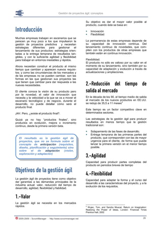 Gestión de proyectos ágil: conceptos


                                                           Su objetivo es dar el mayor valor posible al
                                                           producto, cuando éste se basa en:

Introducción                                                  Innovación
                                                              Flexibilidad
Muchas empresas trabajan en escenarios que se
parecen ya muy poco a los que impulsaron la                La permanencia de estas empresas depende de
gestión de proyectos predictiva       y necesitan          su capacidad de innovación continua. Del
estrategias    diferentes   para    gestionar     el       lanzamiento continuo de novedades, que com-
lanzamiento de sus productos: estrategias orien-           piten con los productos de otras empresas que
tadas a la entrega temprana de resultados tan-             también están en continua innovación.
gibles, y con la suficiente agilidad y flexibilidad
para trabajar en entornos inestables y rápidos.            Flexibilidad.
                                                           El producto no sólo es valioso por su valor en el
Ahora necesitan construir el producto al mismo             momento de su lanzamiento, sino también por su
tiempo que cambian y aparecen nuevos requisi-              capacidad de adaptación y evolución a través de
tos; y como las circunstancias de los mercados y           actualizaciones y ampliaciones.
de las empresas no se pueden cambiar, son las
formas en las que gestionan sus proyectos las
que tienen que cambiar para dar respuesta a las
nuevas necesidades.                                        2.-Reducción del tiempo de
El cliente conoce la visión de su producto pero            salida al mercado
por la novedad, el valor de innovación que
necesita y la velocidad a la que se va a mover el          En la década de los 90, el tiempo medio de salida
escenario tecnológico y de negocio, durante el             al mercado de los nuevos productos en EE.UU.
                                                                                         4
desarrollo, no puede detallar cómo será el                 se redujo de 35,5 a 11 meses
producto final.
                                                           Este tiempo es un factor competitivo clave en
¡Ah!. Pero, ¿existe el producto final?.                    determinados sectores.

Quizá ya no hay “productos finales”, sino                  Las estrategias de la gestión ágil para producir
productos en evolución, mejora o incremento                resultados en menos tiempo que la gestión
continuo, desde la primera versión beta.                   tradicional son:

                                                              Solapamiento de las fases de desarrollo.
                                                              Entrega temprana de las primeras partes del
   El resultado es la gestión ágil de                          producto, que corresponden con las de mayor
   proyectos, que no se formula sobre el                       urgencia para el cliente, de forma que puede
   concepto de anticipación (requisitos,                       lanzar la primera versión en el menor tiempo
   diseño, planificación y seguimiento) sino                   posible.
   sobre    el    de   adaptación    (visión,
   exploración y adaptación)
                                                           3.-Agilidad
                                                           Capacidad para producir partes completas del
                                                           producto en periodos breves de tiempo

Objetivos de la gestión ágil                               4.-Flexibilidad
La gestión ágil de proyectos tiene como objetivo           Capacidad para adaptar la forma y el curso del
dar garantías a las demandas principales de la             desarrollo a las características del proyecto, y a la
industria actual: valor, reducción del tiempo de
                                                           evolución de los requisitos.
desarrollo, agilidad, flexibilidad y fiabilidad.


1.-Valor
La gestión ágil se necesita en los mercados
rápidos.                                                   4
                                                             Wujec, Tom, and Sandra Muscat. Return on Imagination:
                                                           Realizing the Power of Ideas, London: Financial Times
                                                           Prentice Hall, 2002

  2005-2009 – ScrumManager - http://www.scrummanager.net                                                      29
 
