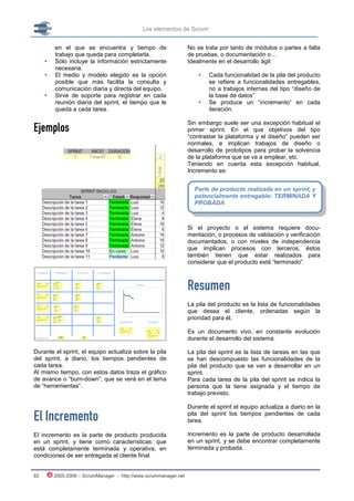Los elementos de Scrum


         en el que se encuentra y tiempo de                       No se trata por tanto de módulos o partes a falta
         trabajo que queda para completarla.                      de pruebas, o documentación o…
        Sólo incluye la información estrictamente                Idealmente en el desarrollo ágil:
         necesaria.
        El medio y modelo elegido es la opción                          Cada funcionalidad de la pila del producto
         posible que más facilita la consulta y                           se refiere a funcionalidades entregables,
         comunicación diaria y directa del equipo.                        no a trabajos internas del tipo “diseño de
        Sirve de soporte para registrar en cada                          la base de datos”
         reunión diaria del sprint, el tiempo que le                     Se produce un “incremento” en cada
         queda a cada tarea.                                              iteración.


Ejemplos
                                                                  Sin embargo suele ser una excepción habitual el
                                                                  primer sprint. En el que objetivos del tipo
                                                                  “contrastar la plataforma y el diseño” pueden ser
                                                                  normales, e implican trabajos de diseño o
                                                                  desarrollo de prototipos para probar la solvencia
                                                                  de la plataforma que se va a emplear, etc.
                                                                  Teniendo en cuenta esta excepción habitual,
                                                                  Incremento es:


                                                                    Parte de producto realizada en un sprint, y
                                                                    potencialmente entregable: TERMINADA Y
                                                                    PROBADA



                                                                  Si el proyecto o el sistema requiere docu-
                                                                  mentación, o procesos de validación y verificación
                                                                  documentados, o con niveles de independencia
                                                                  que implican procesos con terceros, éstos
                                                                  también tienen que estar realizados para
                                                                  considerar que el producto está “terminado”.



                                                                  Resumen
                                                                  La pila del producto es la lista de funcionalidades
                                                                  que desea el cliente, ordenadas según la
                                                                  prioridad para él.

                                                                  Es un documento vivo, en constante evolución
                                                                  durante el desarrollo del sistema.

Durante el sprint, el equipo actualiza sobre la pila              La pila del sprint es la lista de tareas en las que
del sprint, a diario, los tiempos pendientes de                   se han descompuesto las funcionalidades de la
cada tarea.                                                       pila del producto que se van a desarrollar en un
Al mismo tiempo, con estos datos traza el gráfico                 sprint.
de avance o “burn-down”, que se verá en el tema                   Para cada tarea de la pila del sprint se indica la
de “herramientas”.                                                persona que la tiene asignada y el tiempo de
                                                                  trabajo previsto.

                                                                  Durante el sprint el equipo actualiza a diario en la

El Incremento                                                     pila del sprint los tiempos pendientes de cada
                                                                  tarea.

El incremento es la parte de producto producida                   Incremento es la parte de producto desarrollada
en un sprint, y tiene como características: que                   en un sprint, y se debe encontrar completamente
está completamente terminada y operativa, en                      terminada y probada.
condiciones de ser entregada al cliente final.


62       2005-2009 – ScrumManager - http://www.scrummanager.net
 