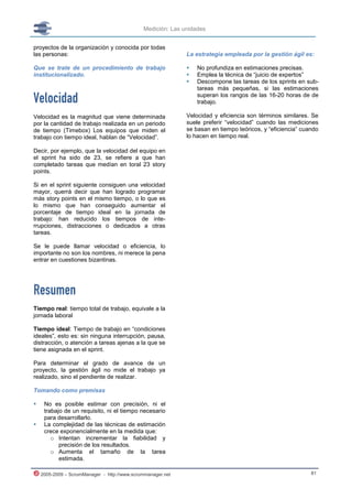 Medición: Las unidades


proyectos de la organización y conocida por todas
las personas:                                                La estrategia empleada por la gestión ágil es:

Que se trate de un procedimiento de trabajo                     No profundiza en estimaciones precisas.
institucionalizado.                                             Emplea la técnica de “juicio de expertos”
                                                                Descompone las tareas de los sprints en sub-
                                                                 tareas más pequeñas, si las estimaciones

Velocidad                                                        superan los rangos de las 16-20 horas de de
                                                                 trabajo.

Velocidad es la magnitud que viene determinada               Velocidad y eficiencia son términos similares. Se
por la cantidad de trabajo realizada en un periodo           suele preferir “velocidad” cuando las mediciones
de tiempo (Timebox) Los equipos que miden el                 se basan en tiempo teóricos, y “eficiencia” cuando
trabajo con tiempo ideal, hablan de “Velocidad”.             lo hacen en tiempo real.

Decir, por ejemplo, que la velocidad del equipo en
el sprint ha sido de 23, se refiere a que han
completado tareas que medían en toral 23 story
points.

Si en el sprint siguiente consiguen una velocidad
mayor, querrá decir que han logrado programar
más story points en el mismo tiempo, o lo que es
lo mismo que han conseguido aumentar el
porcentaje de tiempo ideal en la jornada de
trabajo: han reducido los tiempos de inte-
rrupciones, distracciones o dedicados a otras
tareas.

Se le puede llamar velocidad o eficiencia, lo
importante no son los nombres, ni merece la pena
entrar en cuestiones bizantinas.




Resumen
Tiempo real: tiempo total de trabajo, equivale a la
jornada laboral

Tiempo ideal: Tiempo de trabajo en “condiciones
ideales”, esto es: sin ninguna interrupción, pausa,
distracción, o atención a tareas ajenas a la que se
tiene asignada en el sprint.

Para determinar el grado de avance de un
proyecto, la gestión ágil no mide el trabajo ya
realizado, sino el pendiente de realizar.

Tomando como premisas

    No es posible estimar con precisión, ni el
     trabajo de un requisito, ni el tiempo necesario
     para desarrollarlo.
    La complejidad de las técnicas de estimación
     crece exponencialmente en la medida que:
        o Intentan incrementar la fiabilidad y
           precisión de los resultados.
        o Aumenta el tamaño de la tarea
           estimada.

    2005-2009 – ScrumManager - http://www.scrummanager.net                                                  81
 