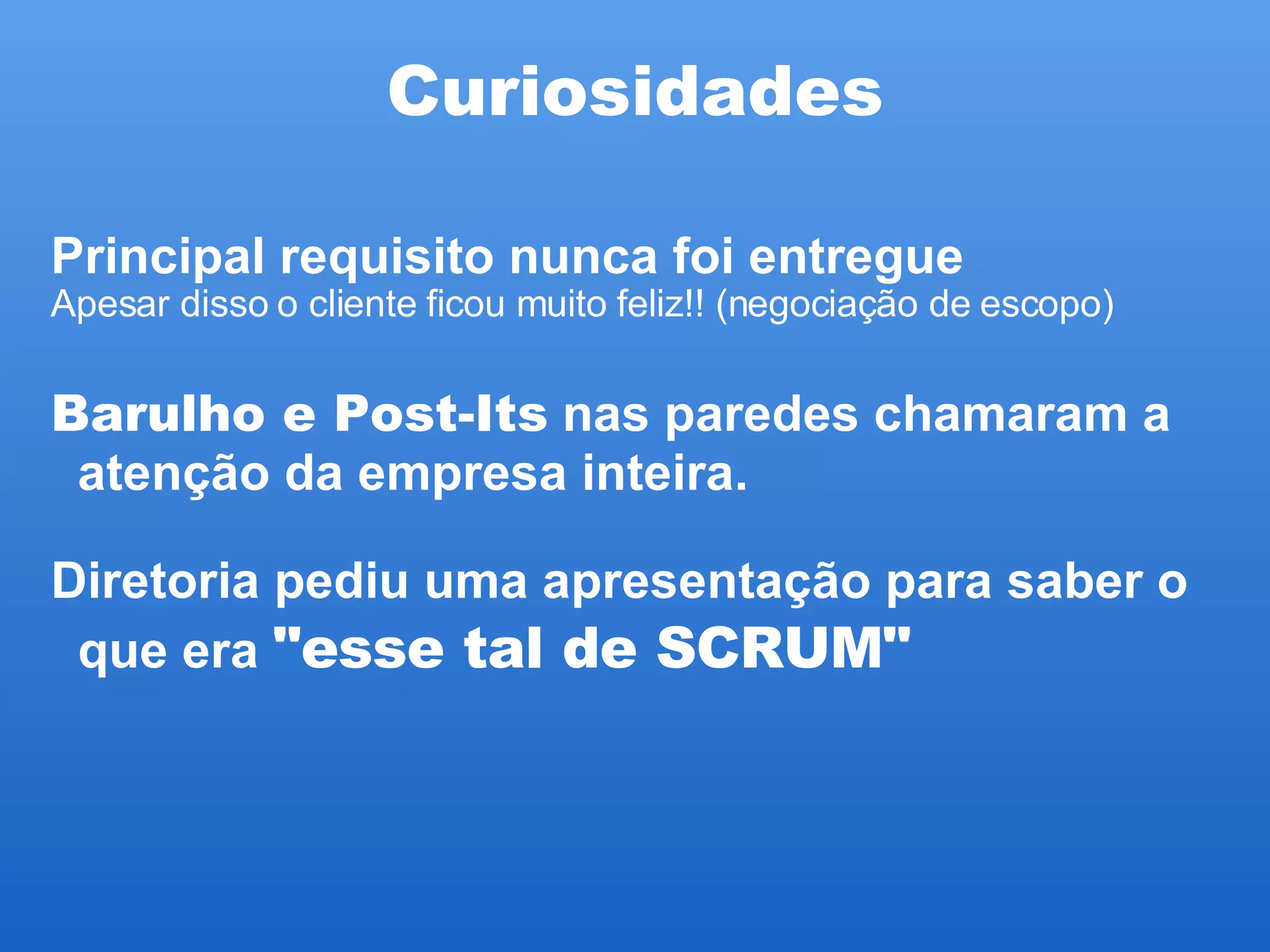 Curiosidades Principal requisito nunca foi entregue  Apesar disso o cliente ficou muito feliz!! (negociação de escopo)‏ Barulho e Post-Its  nas paredes chamaram a atenção da empresa inteira. Diretoria pediu uma apresentação para saber o que era  "esse tal de SCRUM"   