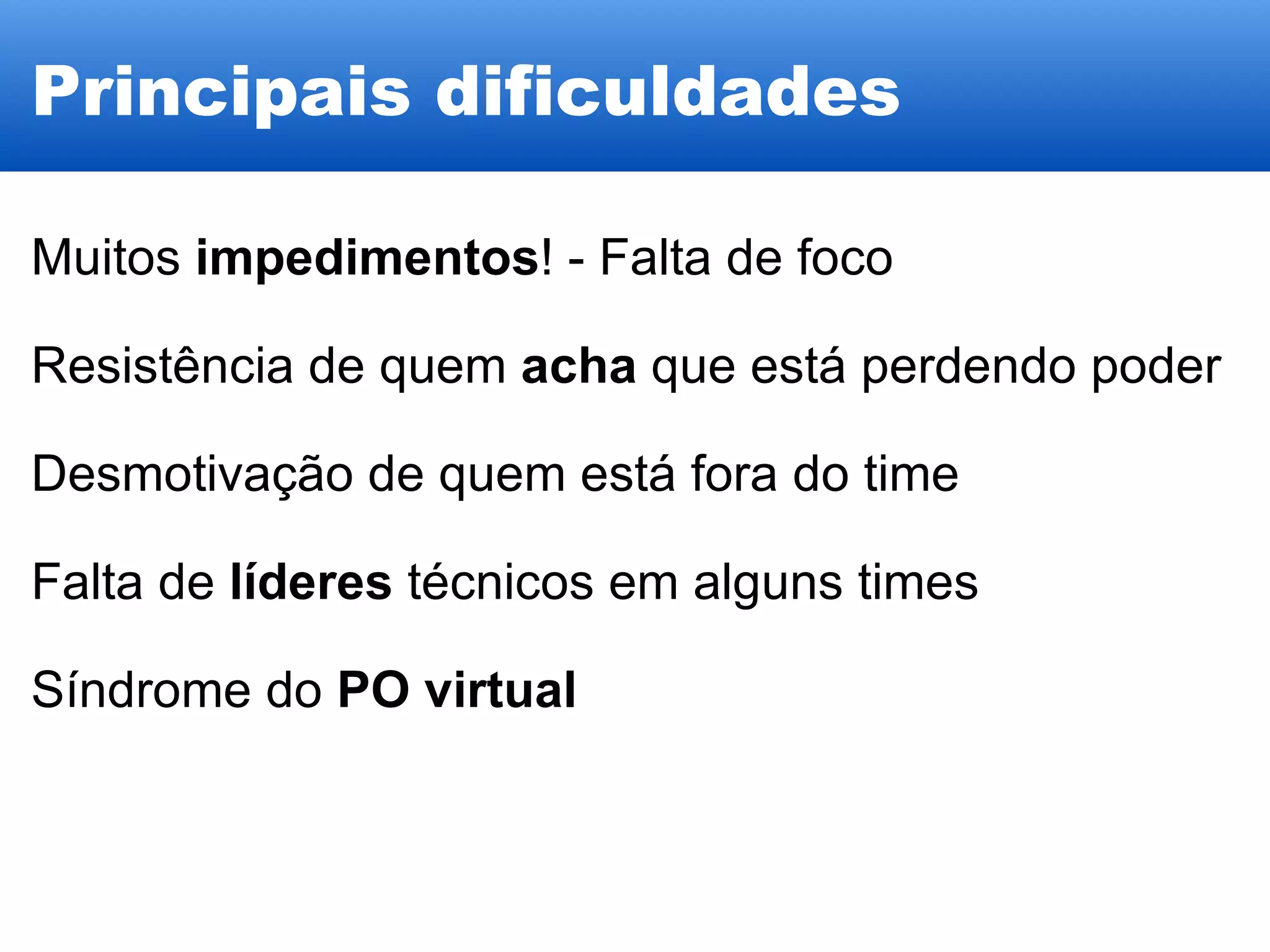 Principais dificuldades Muitos  impedimentos ! - Falta de foco Resistência de quem  acha  que está perdendo poder Desmotivação de quem está fora do time Falta de  líderes  técnicos em alguns times Síndrome do  PO virtual 