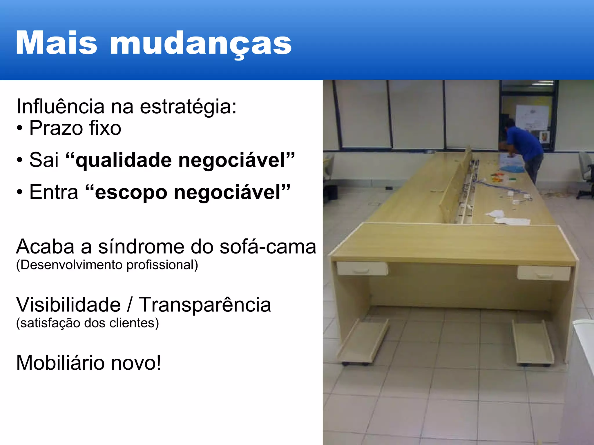 Mais mudanças Influência na estratégia:  Prazo fixo Sai  “qualidade negociável” Entra  “escopo negociável” Acaba a síndrome do sofá-cama (Desenvolvimento profissional)‏ Visibilidade / Transparência (satisfação dos clientes) Mobiliário novo! 