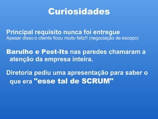 Curiosidades Principal requisito nunca foi entregue  Apesar disso o cliente ficou muito feliz!! (negociação de escopo)‏ Barulho e Post-Its  nas paredes chamaram a atenção da empresa inteira. Diretoria pediu uma apresentação para saber o que era  "esse tal de SCRUM"   