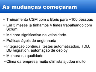 As mudanças começaram Treinamento CSM com o Boris para +100 pessoas Em 3 meses já tínhamos 4 times trabalhando com Scrum Melhora significativa na velocidade Práticas ágeis de engenharia Integração contínua, testes automatizados, TDD, DB migration, automação de deploy Melhora na qualidade Clima da empresa muito otimista ajudou muito 
