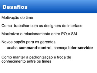 Desafios Motivação do time Como  trabalhar com os designers de interface Maximizar o relacionamento entre PO e SM Novos papéis para os gerentes. acaba  command-control , começa  líder-servidor Como manter a padronização e troca de conhecimento entre os times 