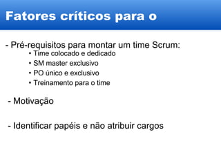 Fatores críticos para o sucesso - Pré-requisitos para montar um time Scrum: Time colocado e dedicado SM master exclusivo PO único e exclusivo Treinamento para o time - Motivação - Identificar papéis e não atribuir cargos 