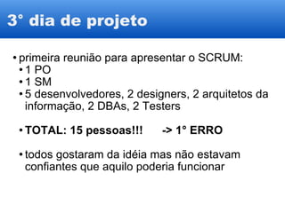3° dia de projeto primeira reunião para apresentar o SCRUM: 1 PO 1 SM 5 desenvolvedores, 2 designers, 2 arquitetos da informação, 2 DBAs, 2 Testers TOTAL: 15 pessoas!!!      -> 1° ERRO todos gostaram da idéia mas não estavam confiantes que aquilo poderia funcionar 