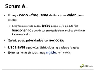 Scrum é...
• Entrega cedo e frequente de itens com valor para o
cliente;
 Em intervalos muito curtos, todos podem ver o produto real
funcionando e decidir por entregá-lo como está ou continuar
incrementando;
• Guiado pelas prioridades do negócio;
• Escalável a projetos distribuídos, grandes e largos;
• Extremamente simples, mas rígido, resistente.
 
