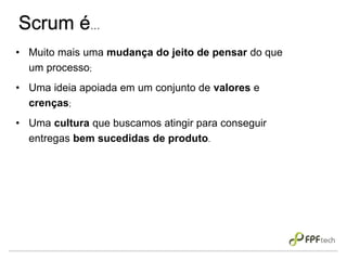 Scrum é...
• Muito mais uma mudança do jeito de pensar do que
um processo;
• Uma ideia apoiada em um conjunto de valores e
crenças;
• Uma cultura que buscamos atingir para conseguir
entregas bem sucedidas de produto.
 