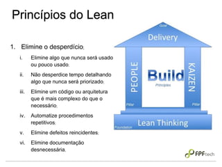 Princípios do Lean
1. Elimine o desperdício;
i. Elimine algo que nunca será usado
ou pouco usado;
ii. Não desperdice tempo detalhando
algo que nunca será priorizado;
iii. Elimine um código ou arquitetura
que é mais complexo do que o
necessário;
iv. Automatize procedimentos
repetitivos;
v. Elimine defeitos reincidentes;
vi. Elimine documentação
desnecessária.
 