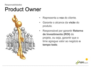 Responsabilidades
Product Owner
• Representa a voz do cliente;
• Garante o alcance da visão do
produto;
• Responsável por garantir Retorno
de Investimento (ROI) do
projeto, ou seja, garantir que o
time agregue valor ao negócio o
tempo todo;
 