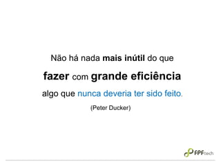 Não há nada mais inútil do que
fazer com grande eficiência
algo que nunca deveria ter sido feito.
(Peter Ducker)
 