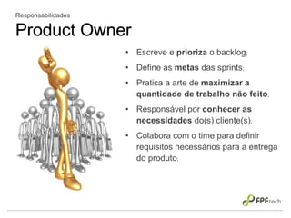 Responsabilidades
Product Owner
• Escreve e prioriza o backlog;
• Define as metas das sprints;
• Pratica a arte de maximizar a
quantidade de trabalho não feito;
• Responsável por conhecer as
necessidades do(s) cliente(s);
• Colabora com o time para definir
requisitos necessários para a entrega
do produto;
 