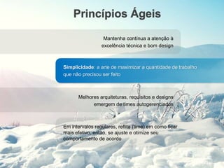 Princípios Ágeis
Mantenha contínua a atenção à
excelência técnica e bom design
Simplicidade: a arte de maximizar a quantidade de trabalho
que não precisou ser feito
Melhores arquiteturas, requisitos e designs
emergem de times autogerenciados
Em intervalos regulares, reflita (time) em como ficar
mais efetivo, então, se ajuste e otimize seu
comportamento de acordo
 