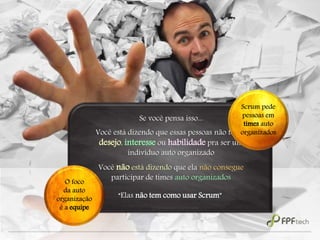 “Elas não tem como usar Scrum”
Se você pensa isso...
Você está dizendo que essas pessoas não tem o
desejo, interesse ou habilidade pra ser um
indivíduo auto organizado
Você não está dizendo que ela não consegue
participar de times auto organizados
Scrum pede
pessoas em
times auto
organizados
O foco
da auto
organização
é a equipe
 