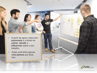 • A partir de agora, todos tem
autonomia e o direito de
cobrar, decidir e
influenciar sobre o seu
trabalho;
• Antes você tinha apenas
uma pessoa que fazia
isso.
 