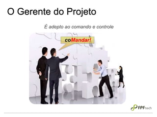 O Gerente do Projeto
É adepto ao comando e controle
coMandar!
 