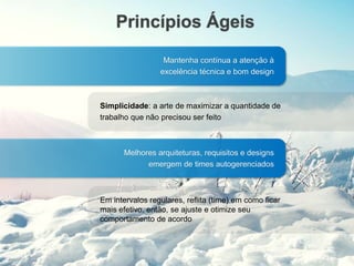 Princípios Ágeis
Mantenha contínua a atenção à
excelência técnica e bom design
Simplicidade: a arte de maximizar a quantidade de
trabalho que não precisou ser feito
Melhores arquiteturas, requisitos e designs
emergem de times autogerenciados
Em intervalos regulares, reflita (time) em como ficar
mais efetivo, então, se ajuste e otimize seu
comportamento de acordo
 