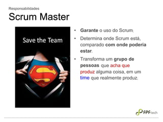 • Garante o uso do Scrum;
• Determina onde Scrum está,
comparado com onde poderia
estar;
• Transforma um grupo de
pessoas
Responsabilidades
Scrum Master
que acha que
produz alguma coisa, em um
time que realmente produz;
 