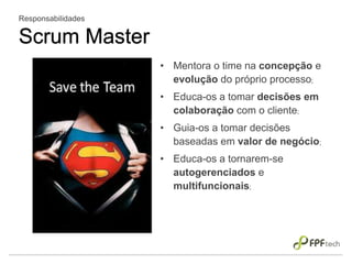 • Mentora o time na concepção e
evolução do próprio processo;
• Educa-os a tomar decisões em
colaboração com o cliente;
• Guia-os a tomar decisões
baseadas em valor de negócio;
• Educa-os a tornarem-se
autogerenciados e
multifuncionais;
Responsabilidades
Scrum Master
 