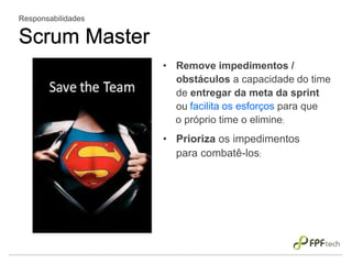 • Remove impedimentos /
obstáculos a capacidade do time
de entregar da meta da sprint
ou
Responsabilidades
Scrum Master
facilita os esforços para que
o próprio time o elimine;
• Prioriza os impedimentos
para combatê-los;
 