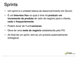• Um sprint é a unidade básica de desenvolvimento em Scrum;
• É um time-box fixo no qual o time irá produzir um
incremento de produto de valor de negócio para o cliente,
cedo e frequentemente;
• Podem durar de 1 a 4 semanas;
• Deve ter uma meta de negócio estabelecida pelo PO;
• Ao final de um sprint, tem-se um produto potencialmente
entregável.
Sprints
 