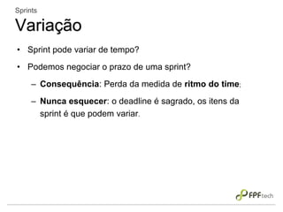 • Sprint pode variar de tempo?
• Podemos negociar o prazo de uma sprint?
– Consequência: Perda da medida de ritmo do time;
– Nunca esquecer: o deadline é sagrado, os itens da
sprint é que podem variar.
Sprints
Variação
 